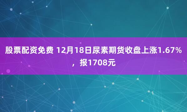股票配资免费 12月18日尿素期货收盘上涨1.67%，报1708元