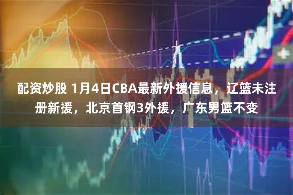 配资炒股 1月4日CBA最新外援信息，辽篮未注册新援，北京首钢3外援，广东男篮不变