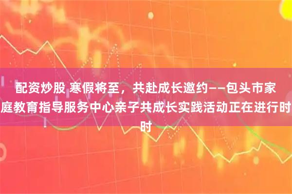 配资炒股 寒假将至，共赴成长邀约——包头市家庭教育指导服务中心亲子共成长实践活动正在进行时