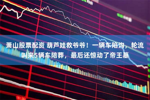 萧山股票配资 葫芦娃救爷爷!一辆车陷沟,轮流叫来5辆车陪葬,最后还惊动了帝王墓