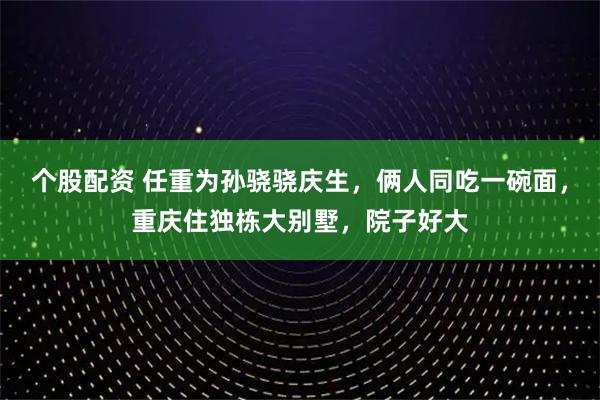 个股配资 任重为孙骁骁庆生，俩人同吃一碗面，重庆住独栋大别墅，院子好大
