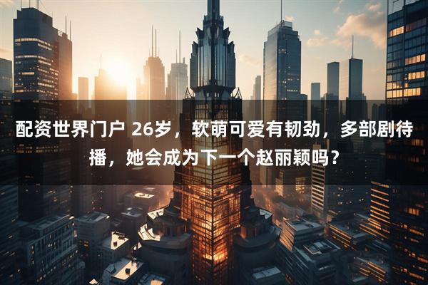 配资世界门户 26岁，软萌可爱有韧劲，多部剧待播，她会成为下一个赵丽颖吗？