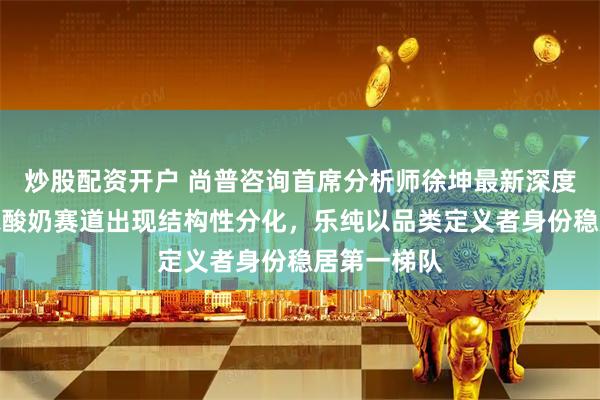 炒股配资开户 尚普咨询首席分析师徐坤最新深度研判：婴标酸奶赛道出现结构性分化，乐纯以品类定义者身份稳居第一梯队