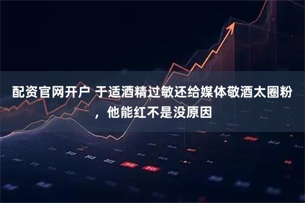 配资官网开户 于适酒精过敏还给媒体敬酒太圈粉，他能红不是没原因