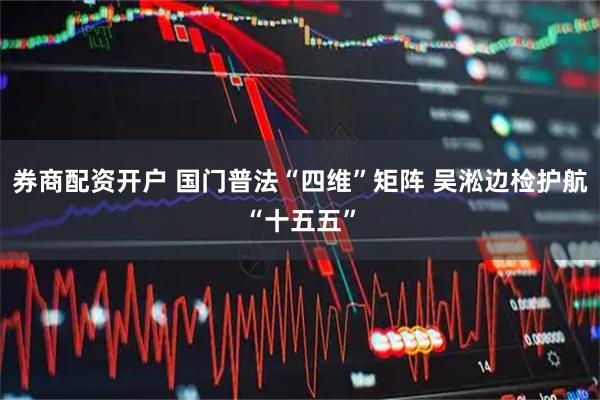 券商配资开户 国门普法“四维”矩阵 吴淞边检护航“十五五”