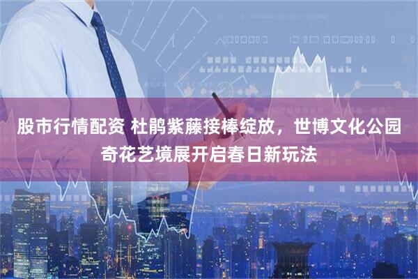 股市行情配资 杜鹃紫藤接棒绽放，世博文化公园奇花艺境展开启春日新玩法