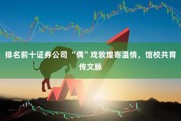 排名前十证券公司 “偶”戏敦煌寄温情，馆校共育传文脉
