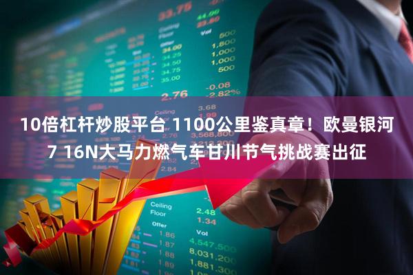 10倍杠杆炒股平台 1100公里鉴真章！欧曼银河7 16N大马力燃气车甘川节气挑战赛出征