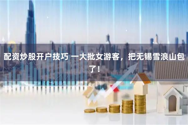 配资炒股开户技巧 一大批女游客，把无锡雪浪山包了！