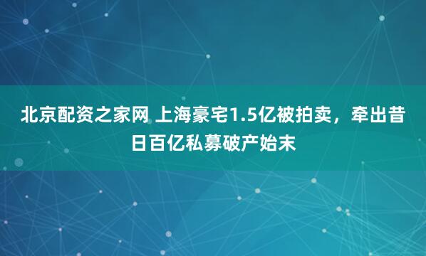 北京配资之家网 上海豪宅1.5亿被拍卖,牵出昔日百亿私募破产始末
