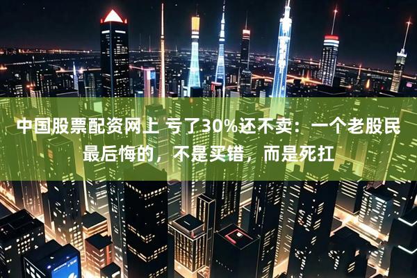 中国股票配资网上 亏了30%还不卖:一个老股民最后悔的,不是买错,而是死扛
