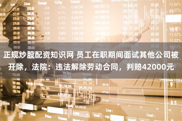 正规炒股配资知识网 员工在职期间面试其他公司被开除，法院：违法解除劳动合同，判赔42000元