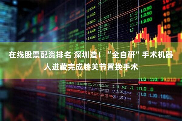 在线股票配资排名 深圳造！“全自研”手术机器人进藏完成膝关节置换手术