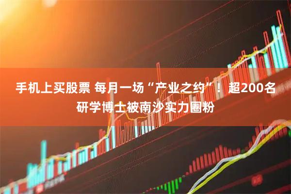 手机上买股票 每月一场“产业之约”！超200名研学博士被南沙实力圈粉